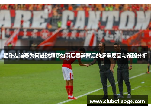 揭秘友谊赛为何进球频繁如雨后春笋背后的多重原因与策略分析 揭秘友谊赛为何进球频繁如雨后春笋背后的多重原因与策略分析