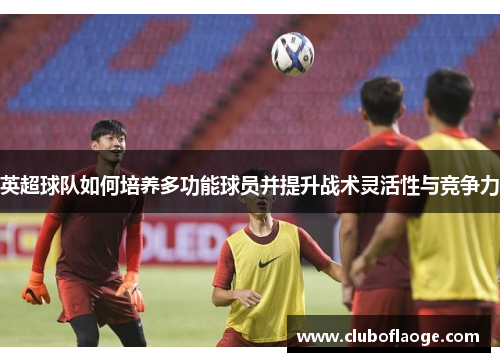 英超球队如何培养多功能球员并提升战术灵活性与竞争力 英超球队如何培养多功能球员并提升战术灵活性与竞争力