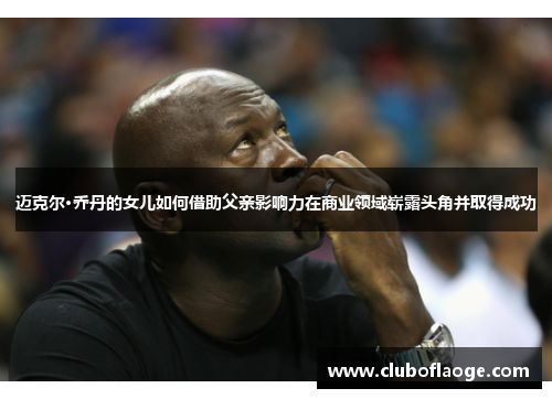 迈克尔·乔丹的女儿如何借助父亲影响力在商业领域崭露头角并取得成功