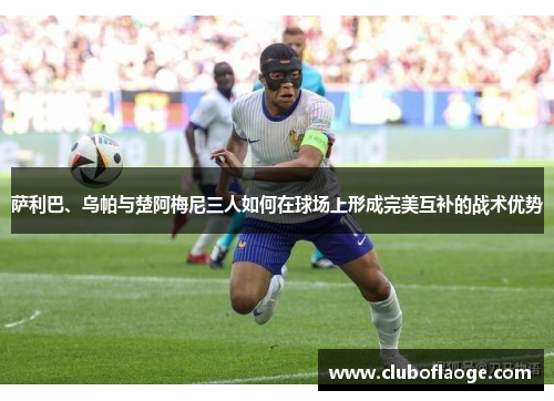 萨利巴、乌帕与楚阿梅尼三人如何在球场上形成完美互补的战术优势