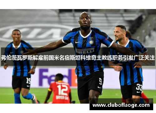 弗伦茨瓦罗斯解雇前国米名宿斯坦科维奇主教练职务引发广泛关注